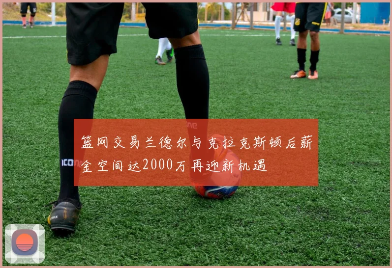 篮网交易兰德尔与克拉克斯顿后薪金空间达2000万再迎新机遇