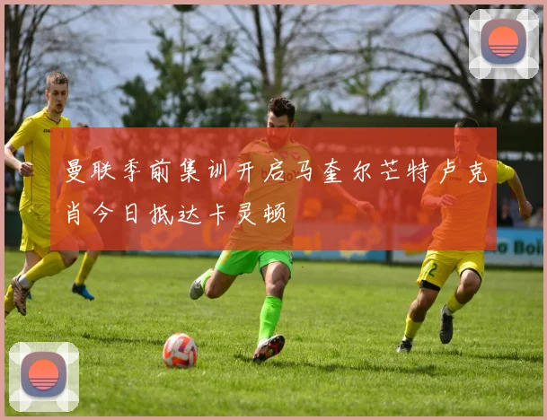 曼联季前集训开启马奎尔芒特卢克肖今日抵达卡灵顿