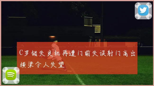 C罗错失良机再遭门前失误射门高出横梁令人失望