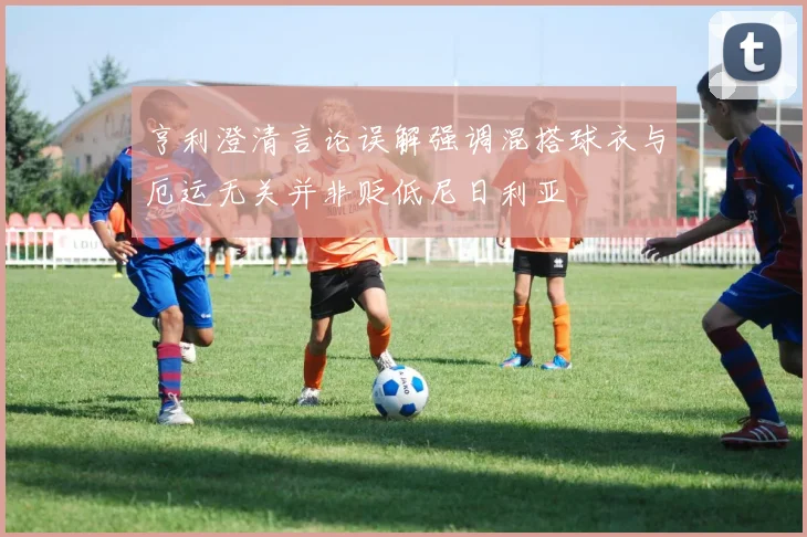 亨利澄清言论误解强调混搭球衣与厄运无关并非贬低尼日利亚