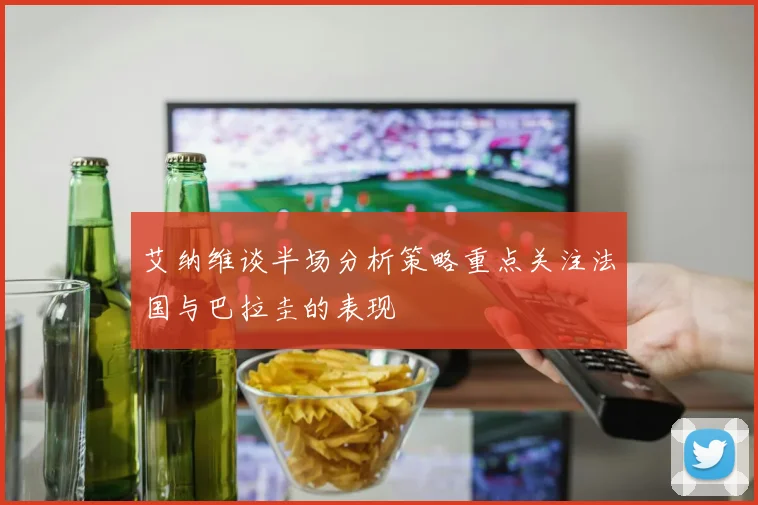 艾纳维谈半场分析策略重点关注法国与巴拉圭的表现
