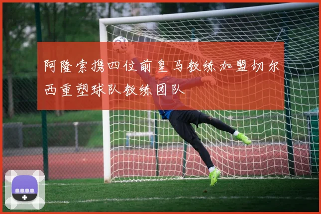 阿隆索携四位前皇马教练加盟切尔西重塑球队教练团队