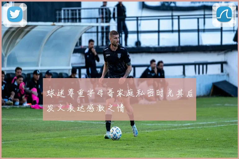 球迷尊重字母哥家庭私密时光其后发文表达感激之情