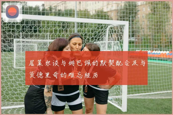 居莱尔谈与姆巴佩的默契配合及与莫德里奇的难忘经历