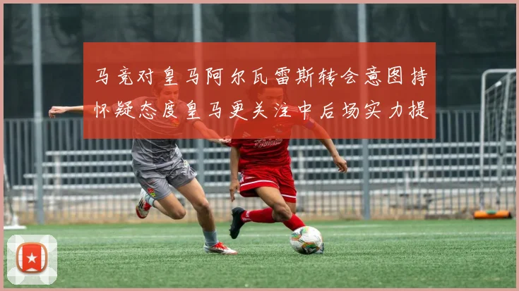 马竞对皇马阿尔瓦雷斯转会意图持怀疑态度皇马更关注中后场实力提升