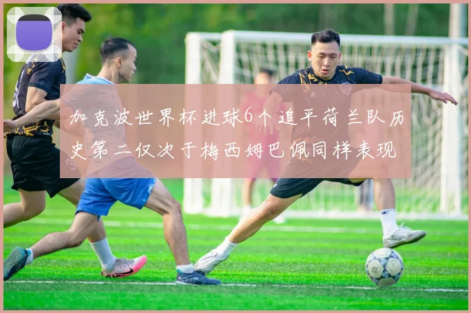 加克波世界杯进球6个追平荷兰队历史第二仅次于梅西姆巴佩同样表现出色